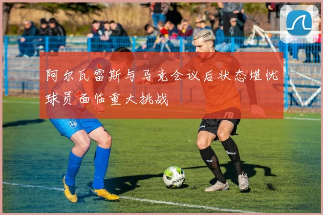 阿尔瓦雷斯与马竞会议后状态堪忧球员面临重大挑战