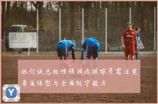 独行侠总经理强调选拔球员需注重身高体型与全面防守能力