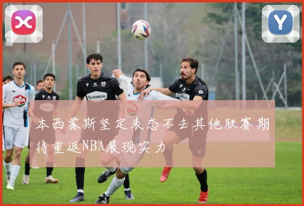 本西蒙斯坚定表态不去其他联赛期待重返NBA展现实力