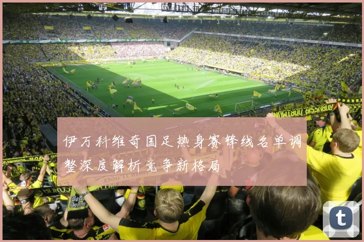 伊万科维奇国足热身赛锋线名单调整深度解析竞争新格局