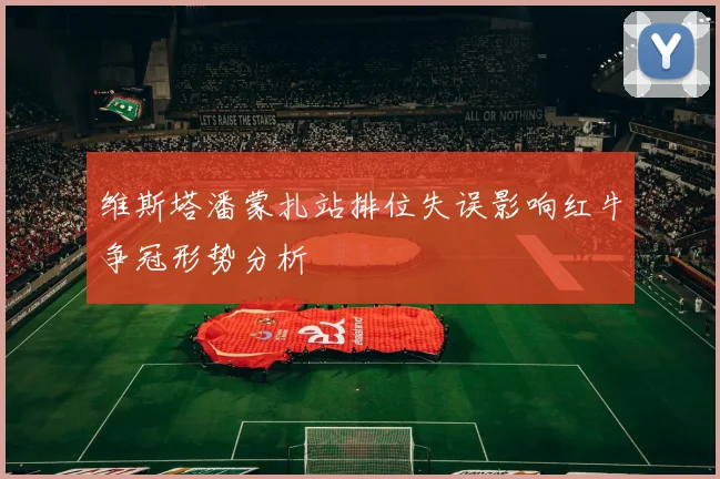 维斯塔潘蒙扎站排位失误影响红牛争冠形势分析