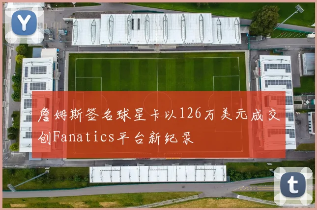 詹姆斯签名球星卡以126万美元成交创Fanatics平台新纪录