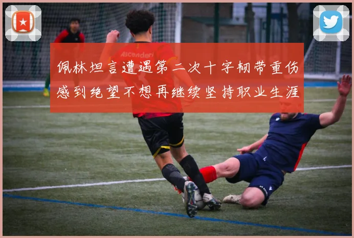 佩林坦言遭遇第二次十字韧带重伤感到绝望不想再继续坚持职业生涯