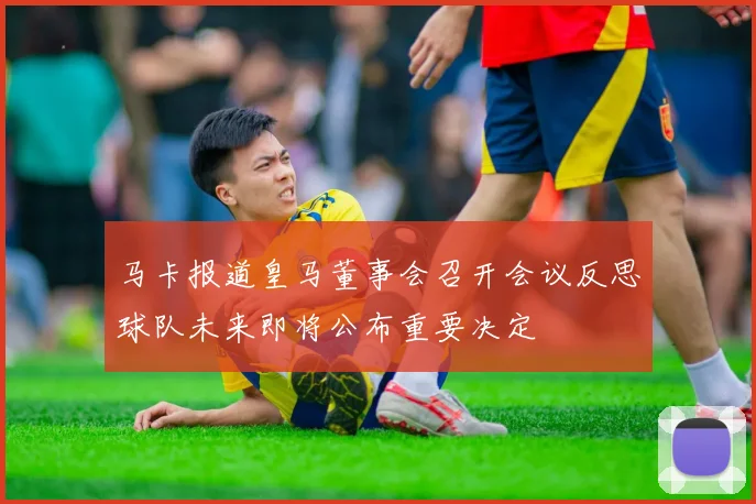 马卡报道皇马董事会召开会议反思球队未来即将公布重要决定