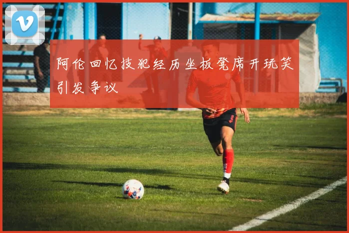 阿伦回忆技犯经历坐板凳席开玩笑引发争议