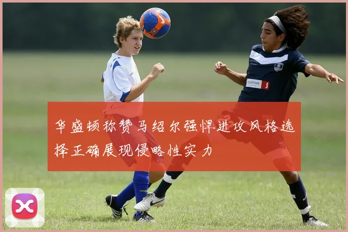 华盛顿称赞马绍尔强悍进攻风格选择正确展现侵略性实力