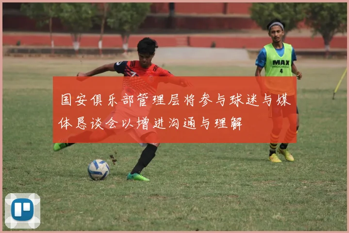 国安俱乐部管理层将参与球迷与媒体恳谈会以增进沟通与理解