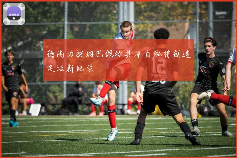 德尚力挺姆巴佩称其非自私将创造足坛新纪录