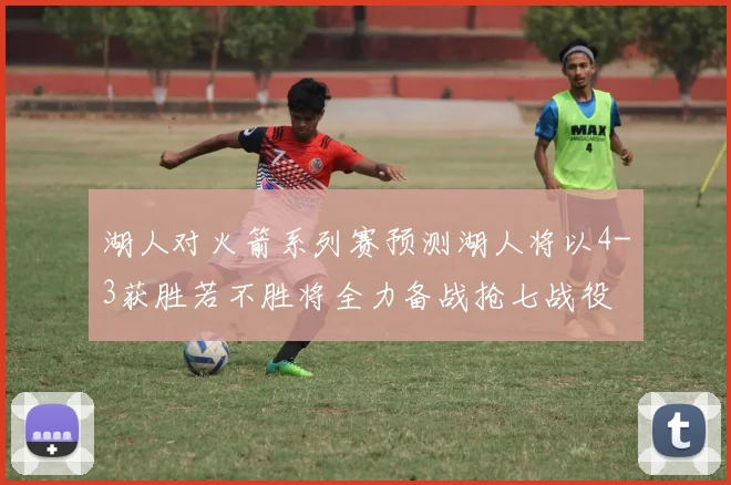 湖人对火箭系列赛预测湖人将以4-3获胜若不胜将全力备战抢七战役