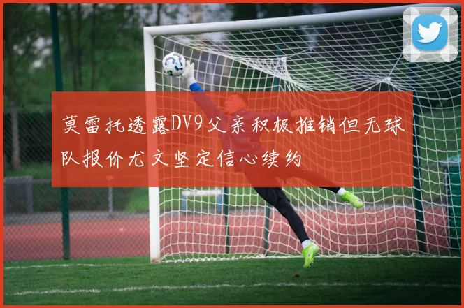 莫雷托透露DV9父亲积极推销但无球队报价尤文坚定信心续约