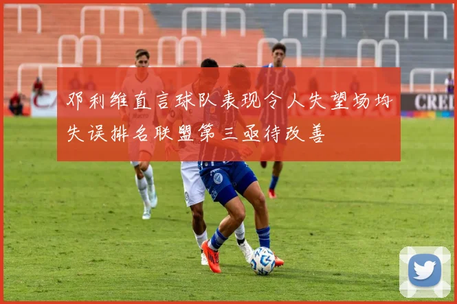 邓利维直言球队表现令人失望场均失误排名联盟第三亟待改善