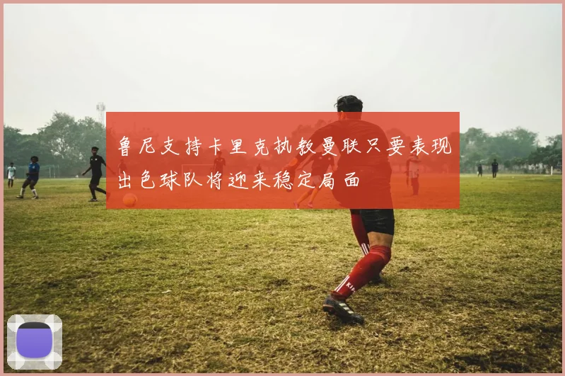 鲁尼支持卡里克执教曼联只要表现出色球队将迎来稳定局面