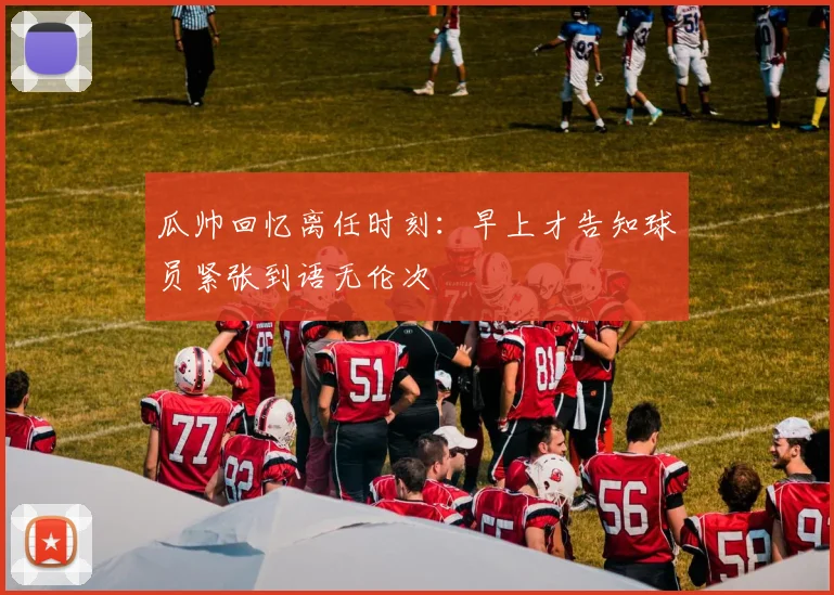 瓜帅回忆离任时刻：早上才告知球员紧张到语无伦次