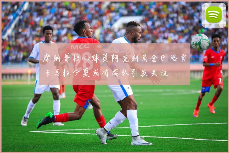 摩纳哥核心球员阿克利乌舍巴洛贡卡马拉今夏或将离队引发关注