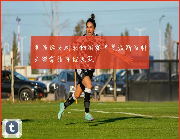 罗马诺分析利物浦赛季复盘斯洛特去留需待评估决策