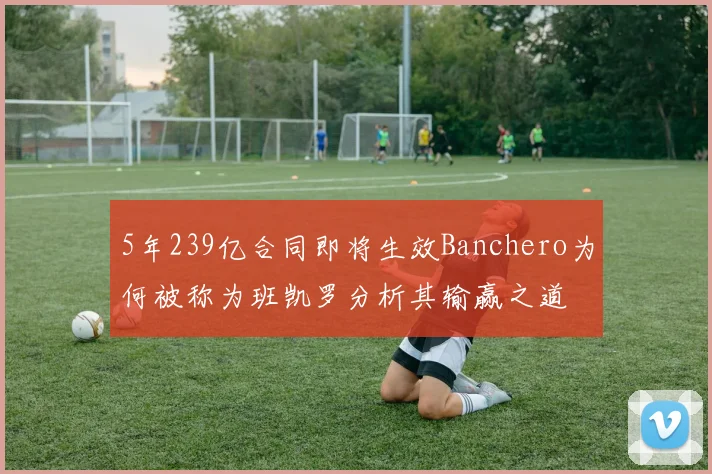 5年239亿合同即将生效Banchero为何被称为班凯罗分析其输赢之道