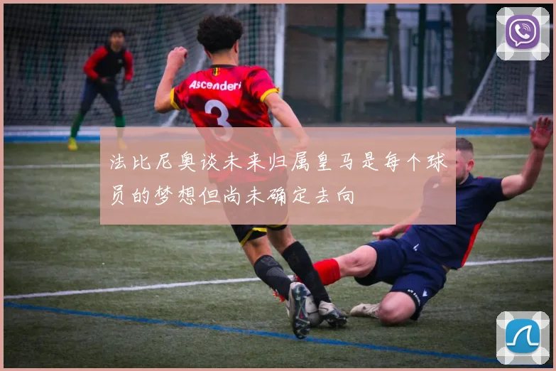 法比尼奥谈未来归属皇马是每个球员的梦想但尚未确定去向