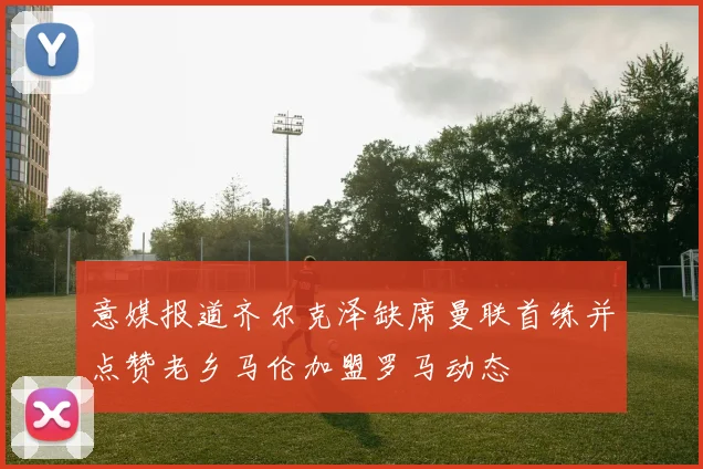 意媒报道齐尔克泽缺席曼联首练并点赞老乡马伦加盟罗马动态
