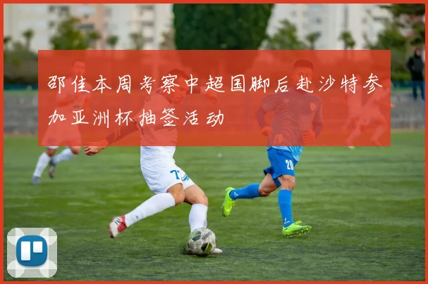 邵佳本周考察中超国脚后赴沙特参加亚洲杯抽签活动