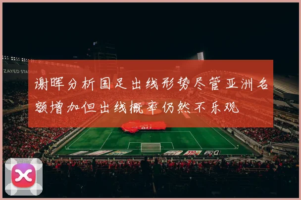 谢晖分析国足出线形势尽管亚洲名额增加但出线概率仍然不乐观
