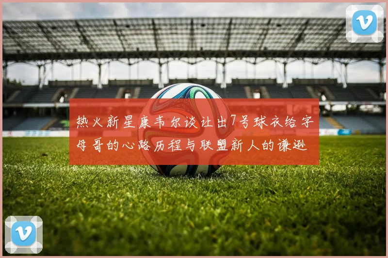 热火新星康韦尔谈让出7号球衣给字母哥的心路历程与联盟新人的谦逊态度