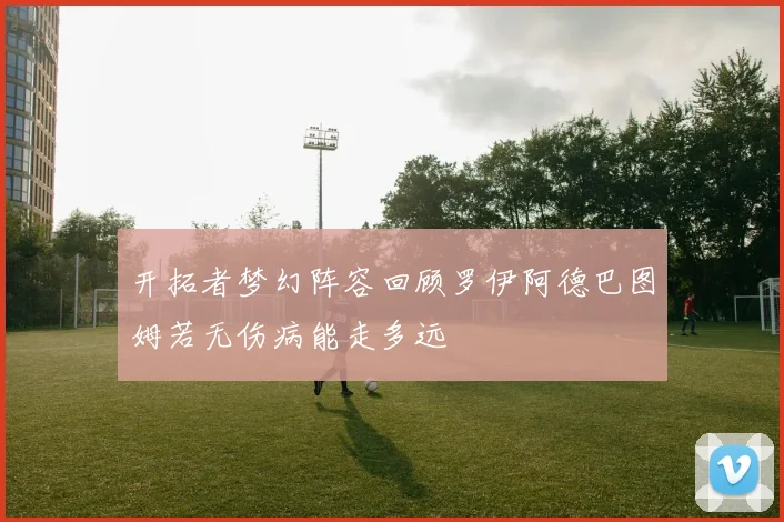 开拓者梦幻阵容回顾罗伊阿德巴图姆若无伤病能走多远