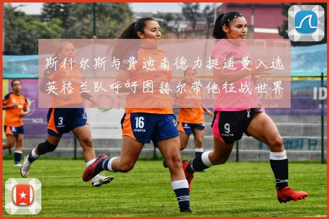 斯科尔斯与费迪南德力挺道曼入选英格兰队呼吁图赫尔带他征战世界杯
